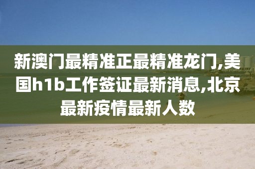 新澳门最精准正最精准龙门,美国h1b工作签证最新消息,北京最新疫情最新人数