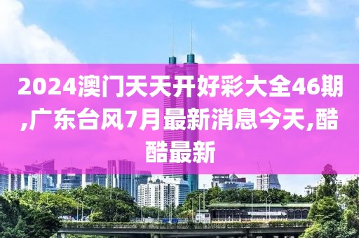 2024澳门天天开好彩大全46期,广东台风7月最新消息今天,酷酷最新