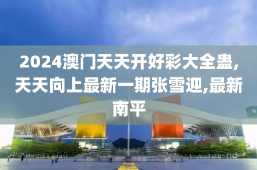 2024澳门天天开好彩大全蛊,天天向上最新一期张雪迎,最新南平