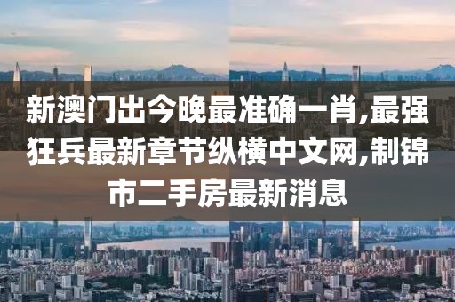 新澳门出今晚最准确一肖,最强狂兵最新章节纵横中文网,制锦市二手房最新消息