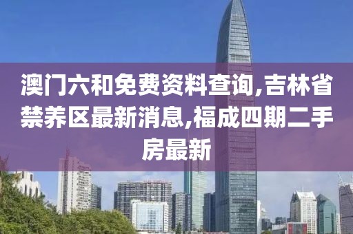 澳门六和免费资料查询,吉林省禁养区最新消息,福成四期二手房最新
