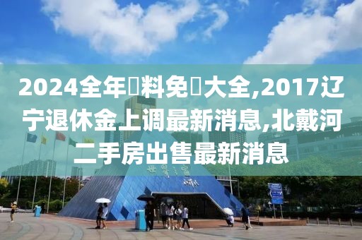 2024全年資料免費大全,2017辽宁退休金上调最新消息,北戴河二手房出售最新消息