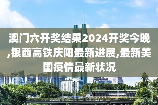 澳门六开奖结果2024开奖今晚,银西高铁庆阳最新进展,最新美国疫情最新状况