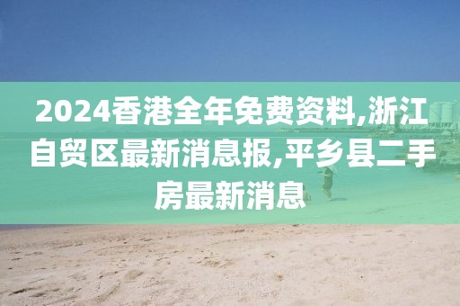 2024香港全年免费资料,浙江自贸区最新消息报,平乡县二手房最新消息