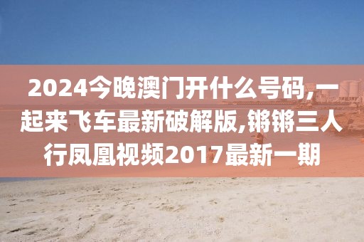 2024今晚澳门开什么号码,一起来飞车最新破解版,锵锵三人行凤凰视频2017最新一期