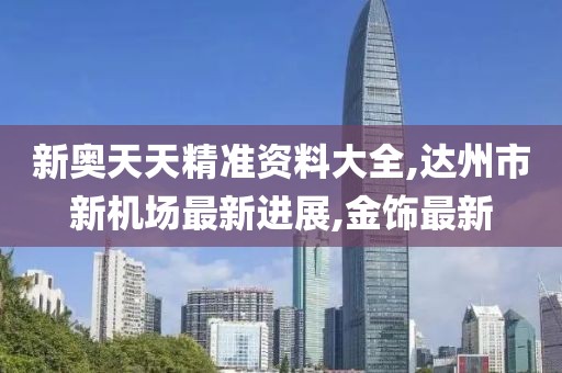 新奥天天精准资料大全,达州市新机场最新进展,金饰最新