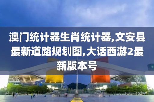 澳门统计器生肖统计器,文安县最新道路规划图,大话西游2最新版本号