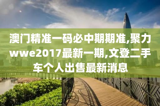 澳门精准一码必中期期准,聚力wwe2017最新一期,文登二手车个人出售最新消息
