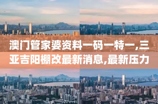 澳门管家婆资料一码一特一,三亚吉阳棚改最新消息,最新压力