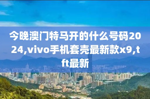 今晚澳门特马开的什么号码2024,vivo手机套壳最新款x9,tft最新