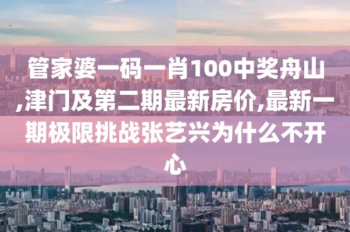 管家婆一码一肖100中奖舟山,津门及第二期最新房价,最新一期极限挑战张艺兴为什么不开心