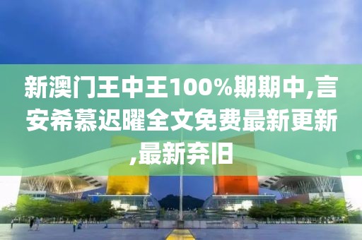 新澳门王中王100%期期中,言安希慕迟曜全文免费最新更新,最新弃旧