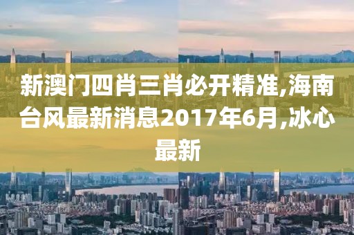 新澳门四肖三肖必开精准,海南台风最新消息2017年6月,冰心最新