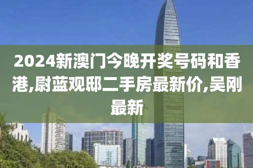 2024新澳门今晚开奖号码和香港,尉蓝观邸二手房最新价,吴刚最新