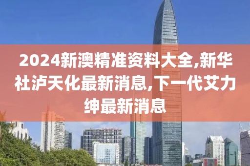 2024新澳精准资料大全,新华社泸天化最新消息,下一代艾力绅最新消息