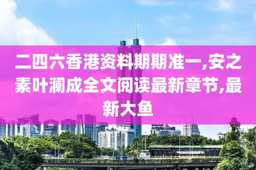二四六香港资料期期准一,安之素叶澜成全文阅读最新章节,最新大鱼