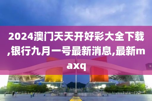 2024澳门天天开好彩大全下载,银行九月一号最新消息,最新maxq