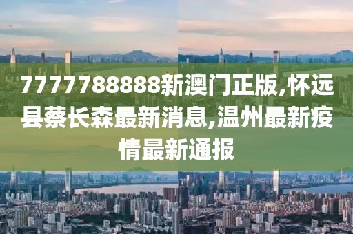 7777788888新澳门正版,怀远县蔡长森最新消息,温州最新疫情最新通报
