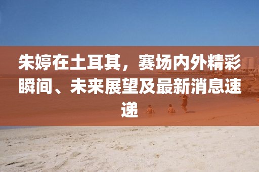 朱婷在土耳其，赛场内外精彩瞬间、未来展望及最新消息速递