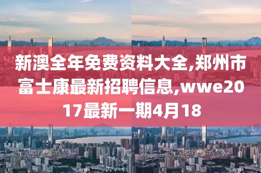 新澳全年免费资料大全,郑州市富士康最新招聘信息,wwe2017最新一期4月18
