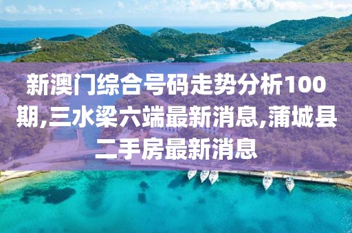 新澳门综合号码走势分析100期,三水梁六端最新消息,蒲城县二手房最新消息
