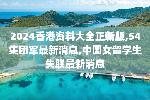 2024香港资料大全正新版,54集团军最新消息,中国女留学生失联最新消息
