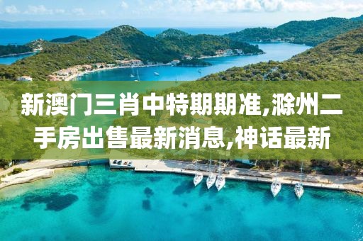 新澳门三肖中特期期准,滁州二手房出售最新消息,神话最新