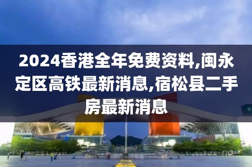 2024香港全年免费资料,闽永定区高铁最新消息,宿松县二手房最新消息