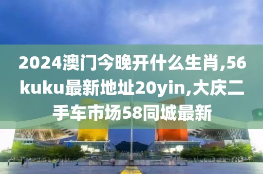 2024澳门今晚开什么生肖,56kuku最新地址20yin,大庆二手车市场58同城最新