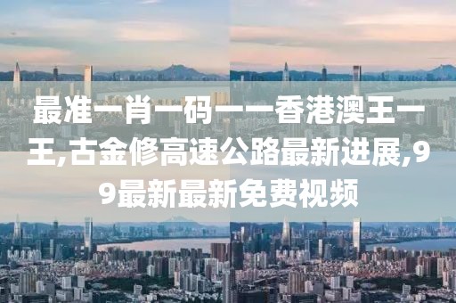 最准一肖一码一一香港澳王一王,古金修高速公路最新进展,99最新最新免费视频