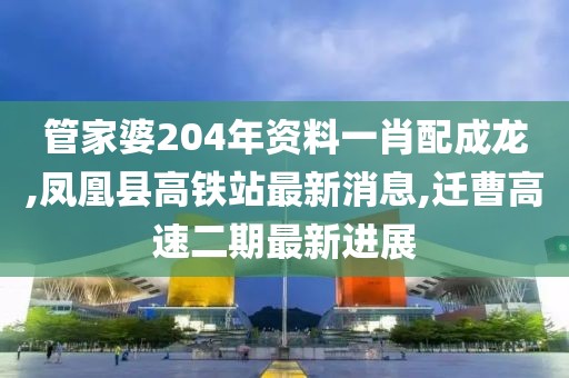管家婆204年资料一肖配成龙,凤凰县高铁站最新消息,迁曹高速二期最新进展
