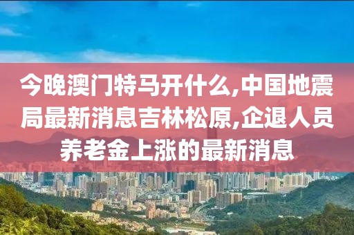 今晚澳门特马开什么,中国地震局最新消息吉林松原,企退人员养老金上涨的最新消息