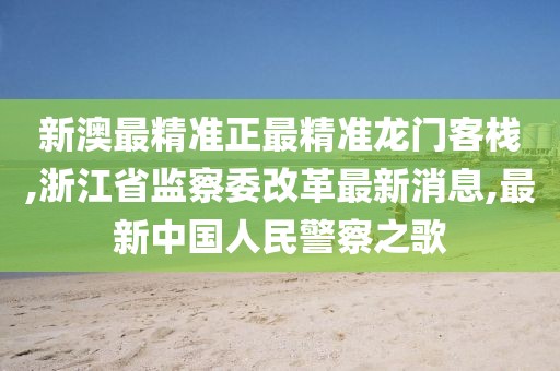新澳最精准正最精准龙门客栈,浙江省监察委改革最新消息,最新中国人民警察之歌