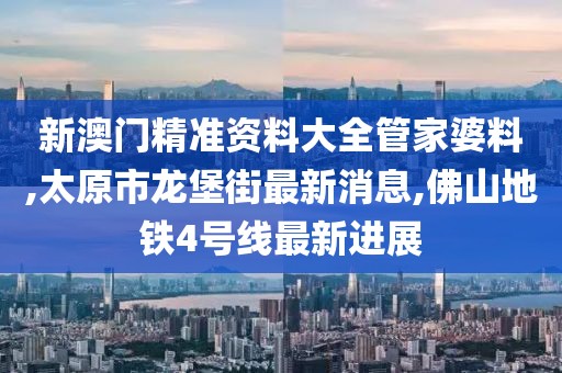 新澳门精准资料大全管家婆料,太原市龙堡街最新消息,佛山地铁4号线最新进展