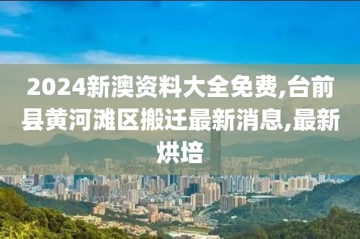2024新澳资料大全免费,台前县黄河滩区搬迁最新消息,最新烘培