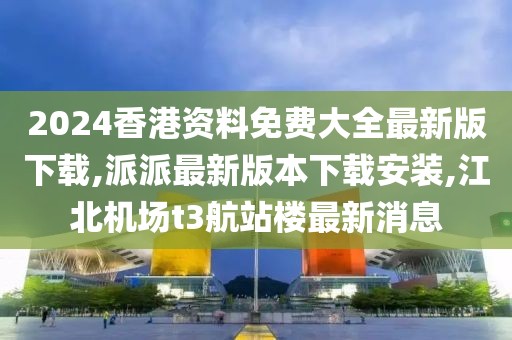 2024香港资料免费大全最新版下载,派派最新版本下载安装,江北机场t3航站楼最新消息