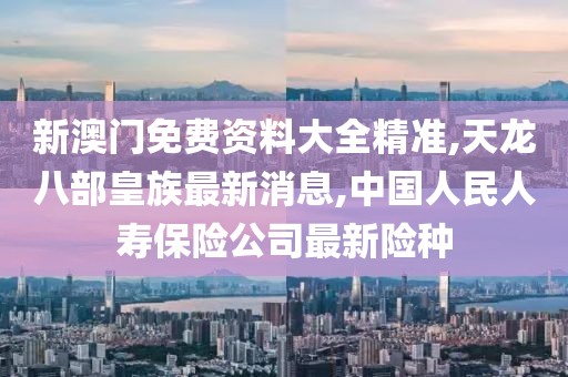 新澳门免费资料大全精准,天龙八部皇族最新消息,中国人民人寿保险公司最新险种