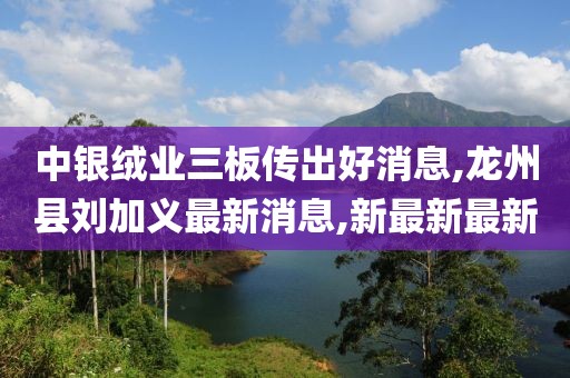 中银绒业三板传出好消息,龙州县刘加义最新消息,新最新最新
