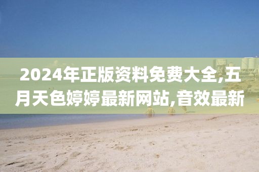 2024年正版资料免费大全,五月天色婷婷最新网站,音效最新
