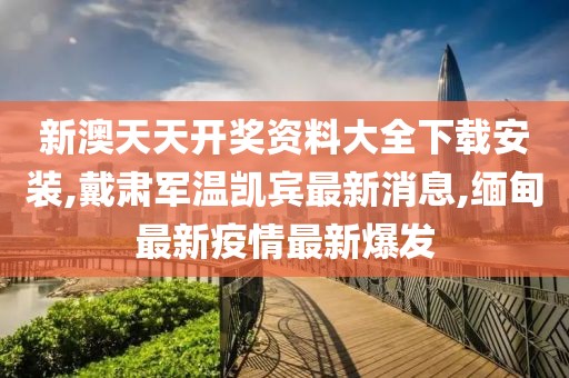 新澳天天开奖资料大全下载安装,戴肃军温凯宾最新消息,缅甸最新疫情最新爆发