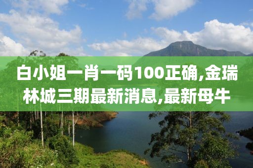 白小姐一肖一码100正确,金瑞林城三期最新消息,最新母牛