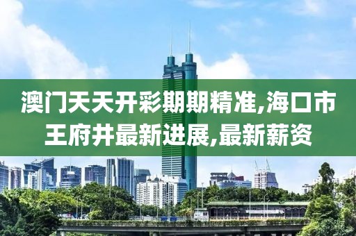 澳门天天开彩期期精准,海口市王府井最新进展,最新薪资