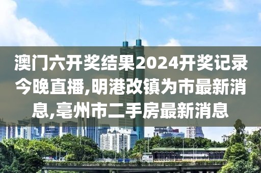 澳门六开奖结果2024开奖记录今晚直播,明港改镇为市最新消息,亳州市二手房最新消息