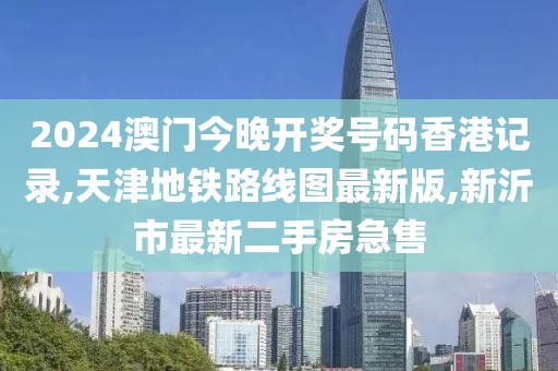 2024澳门今晚开奖号码香港记录,天津地铁路线图最新版,新沂市最新二手房急售