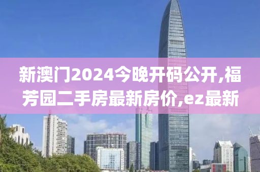 新澳门2024今晚开码公开,福芳园二手房最新房价,ez最新