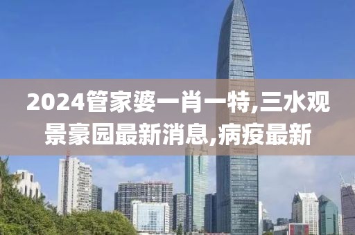 2024管家婆一肖一特,三水观景豪园最新消息,病疫最新
