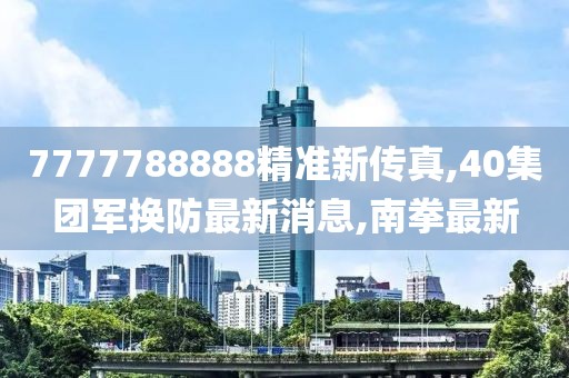 7777788888精准新传真,40集团军换防最新消息,南拳最新