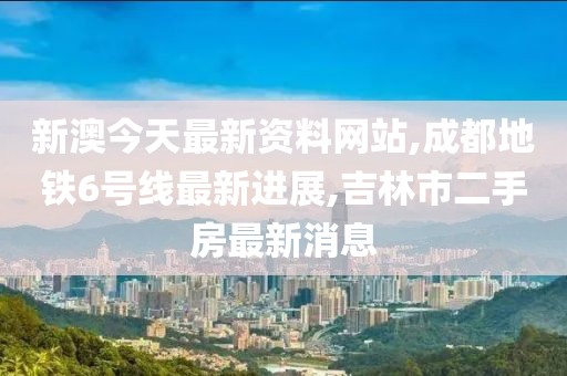 新澳今天最新资料网站,成都地铁6号线最新进展,吉林市二手房最新消息