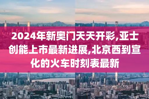 2024年新奥门天天开彩,亚士创能上市最新进展,北京西到宣化的火车时刻表最新