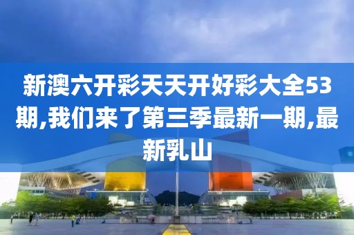 新澳六开彩天天开好彩大全53期,我们来了第三季最新一期,最新乳山